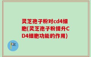灵芝孢子粉对cd4细胞(灵芝孢子粉提升CD4细胞功能的作用)