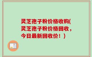 灵芝孢子粉价格收购(灵芝孢子粉价格回收，今日最新回收价！)