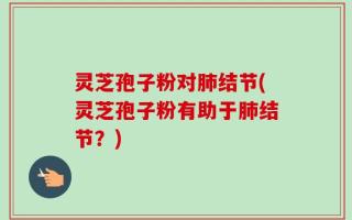 灵芝孢子粉对肺结节(灵芝孢子粉有助于肺结节？)