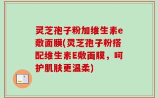 灵芝孢子粉加维生素e敷面膜(灵芝孢子粉搭配维生素E敷面膜，呵护肌肤更温柔)