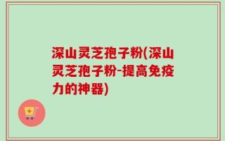 深山灵芝孢子粉(深山灵芝孢子粉-提高免疫力的神器)