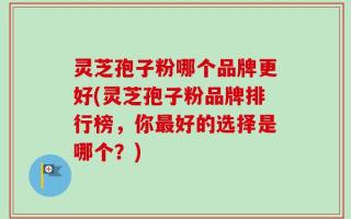 灵芝孢子粉哪个品牌更好(灵芝孢子粉品牌排行榜，你最好的选择是哪个？)