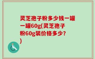 灵芝孢子粉多少钱一罐一罐60g(灵芝孢子粉60g装价格多少？)