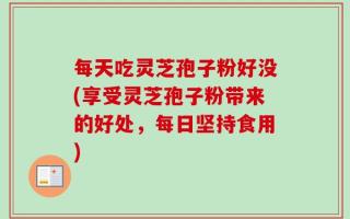 每天吃灵芝孢子粉好没(享受灵芝孢子粉带来的好处，每日坚持食用)