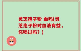 灵芝孢子粉 血吗(灵芝孢子粉对血液有益，你喝过吗？)
