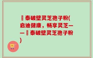 啟泰破壁灵芝孢子粉(启迪健康，畅享灵芝——啟泰破壁灵芝孢子粉)