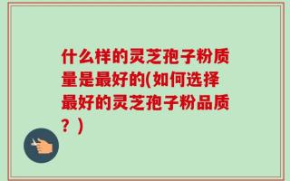 什么样的灵芝孢子粉质量是最好的(如何选择最好的灵芝孢子粉品质？)