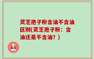 灵芝孢子粉含油不含油区别(灵芝孢子粉：含油还是不含油？)