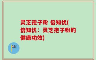 灵芝孢子粉 倍知优(倍知优：灵芝孢子粉的健康功效)