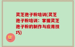 灵芝孢子粉培训(灵芝孢子粉培训：掌握灵芝孢子粉的制作与应用技巧)