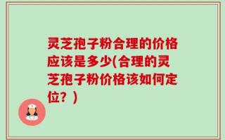灵芝孢子粉合理的价格应该是多少(合理的灵芝孢子粉价格该如何定位？)