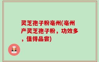 灵芝孢子粉亳州(亳州产灵芝孢子粉，功效多，值得品尝)