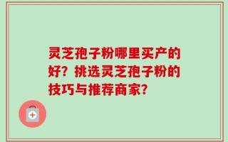 灵芝孢子粉哪里买产的好？挑选灵芝孢子粉的技巧与推荐商家？