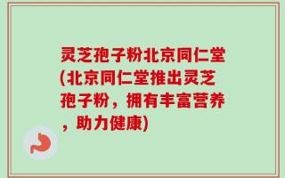 灵芝孢子粉北京同仁堂(北京同仁堂推出灵芝孢子粉，拥有丰富营养，助力健康)