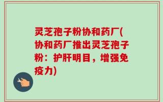 灵芝孢子粉协和药厂(协和药厂推出灵芝孢子粉：护肝明目，增强免疫力)