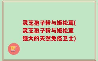 灵芝孢子粉与姬松茸(灵芝孢子粉与姬松茸 强大的天然免疫卫士)