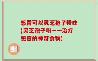 感冒可以灵芝孢子粉吃(灵芝孢子粉——治疗感冒的神奇食物)