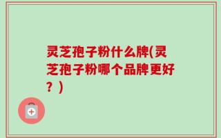 灵芝孢子粉什么牌(灵芝孢子粉哪个品牌更好？)