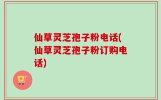 仙草灵芝孢子粉电话(仙草灵芝孢子粉订购电话)