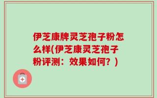 伊芝康牌灵芝孢子粉怎么样(伊芝康灵芝孢子粉评测：效果如何？)