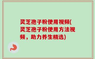 灵芝孢子粉使用视频(灵芝孢子粉使用方法视频，助力养生精选)