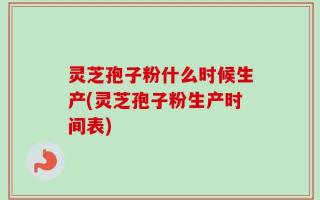 灵芝孢子粉什么时候生产(灵芝孢子粉生产时间表)