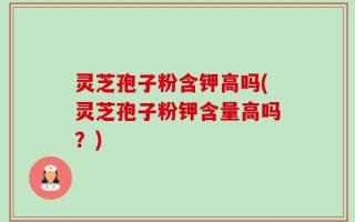 灵芝孢子粉含钾高吗(灵芝孢子粉钾含量高吗？)