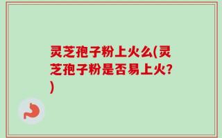 灵芝孢子粉上火么(灵芝孢子粉是否易上火？)