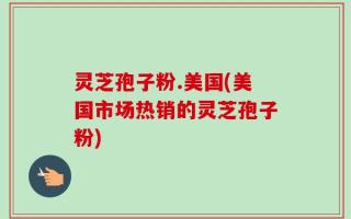 灵芝孢子粉.美国(美国市场热销的灵芝孢子粉)