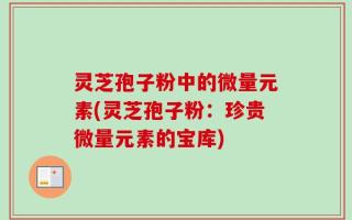 灵芝孢子粉中的微量元素(灵芝孢子粉：珍贵微量元素的宝库)