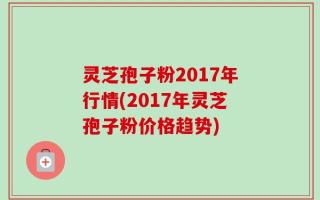 灵芝孢子粉2017年行情(2017年灵芝孢子粉价格趋势)