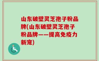 山东破壁灵芝孢子粉品牌(山东破壁灵芝孢子粉品牌——提高免疫力新宠)