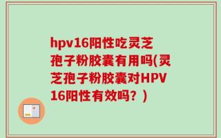 hpv16阳性吃灵芝孢子粉胶囊有用吗(灵芝孢子粉胶囊对HPV16阳性有效吗？)