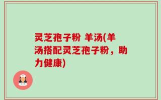 灵芝孢子粉 羊汤(羊汤搭配灵芝孢子粉，助力健康)