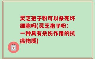 灵芝孢子粉可以杀死坏细胞吗(灵芝孢子粉：一种具有杀伤作用的抗癌物质)