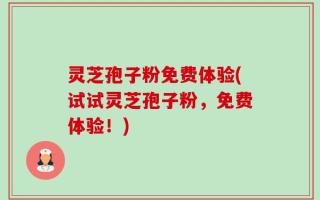 灵芝孢子粉免费体验(试试灵芝孢子粉，免费体验！)
