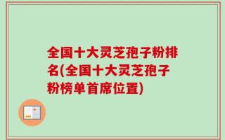 全国十大灵芝孢子粉排名(全国十大灵芝孢子粉榜单首席位置)