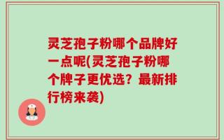 灵芝孢子粉哪个品牌好一点呢(灵芝孢子粉哪个牌子更优选？最新排行榜来袭)