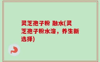 灵芝孢子粉 融水(灵芝孢子粉水溶，养生新选择)