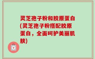 灵芝孢子粉和胶原蛋白(灵芝孢子粉搭配胶原蛋白，全面呵护美丽肌肤)