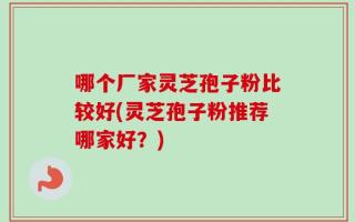 哪个厂家灵芝孢子粉比较好(灵芝孢子粉推荐哪家好？)