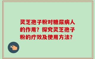 灵芝孢子粉对糖尿病人的作用？探究灵芝孢子粉的疗效及使用方法？