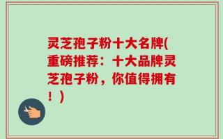 灵芝孢子粉十大名牌(重磅推荐：十大品牌灵芝孢子粉，你值得拥有！)