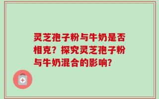 灵芝孢子粉与牛奶是否相克？探究灵芝孢子粉与牛奶混合的影响？