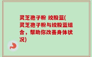 灵芝孢子粉 绞股蓝(灵芝孢子粉与绞股蓝组合，帮助你改善身体状况)