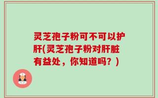 灵芝孢子粉可不可以护肝(灵芝孢子粉对肝脏有益处，你知道吗？)