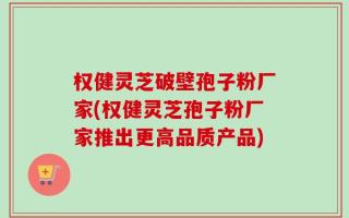 权健灵芝破壁孢子粉厂家(权健灵芝孢子粉厂家推出更高品质产品)