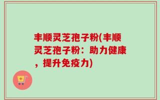 丰顺灵芝孢子粉(丰顺灵芝孢子粉：助力健康，提升免疫力)
