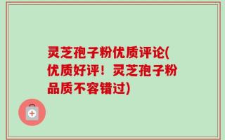 灵芝孢子粉优质评论(优质好评！灵芝孢子粉品质不容错过)