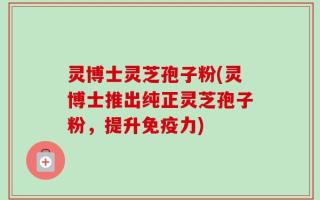 灵博士灵芝孢子粉(灵博士推出纯正灵芝孢子粉，提升免疫力)